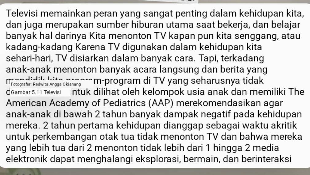 Televisi memainkan peran yang sangat penting dalam kehidupan kita, 
dan juga merupakan sumber hiburan utama saat bekerja, dan belajar 
banyak hal darinya Kita menonton TV kapan pun kita senggang, atau 
kadang-kadang Karena TV digunakan dalam kehidupan kita 
sehari-hari, TV disiarkan dalam banyak cara. Tapi, terkadang 
anak-anak menonton banyak acara langsung dan berita yang 
Fotografer: Redwita Angga Okianang m-program di TV yang seharusnya tidak 
Gambar 5. 11 Televisi Intuk dilihat oleh kelompok usia anak dan memiliki The 
American Academy of Pediatrics (AAP) merekomendasikan agar 
anak-anak di bawah 2 tahun banyak dampak negatif pada kehidupan 
mereka. 2 tahun pertama kehidupan dianggap sebagai waktu akritik 
untuk perkembangan otak tua tidak menonton TV dan bahwa mereka 
yang lebih tua dari 2 menonton tidak lebih dari 1 hingga 2 media 
elektronik dapat menghalangi eksplorasi, bermain, dan berinteraksi