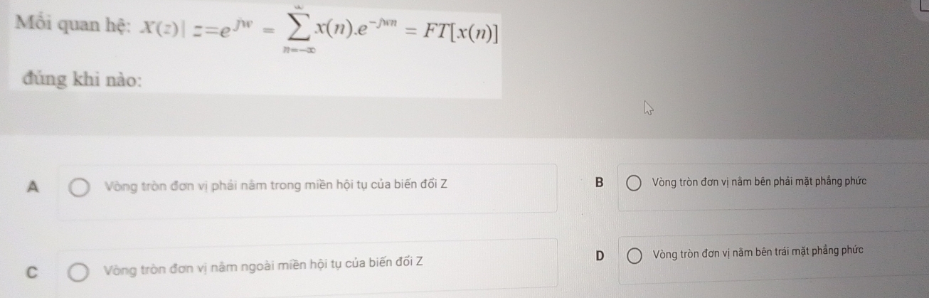 Mối quan hệ: X(z)|z=e^(jw)=sumlimits _(n=∈fty)^(∈fty)x(n).e^(-jwn)=FT[x(n)]
đúng khi nào:
A Vòng tròn đơn vị phải năm trong miền hội tụ của biến đổi Z B Vòng tròn đơn vị nằm bên phải mặt phầng phức
C Vòng tròn đơn vị nằm ngoài miền hội tụ của biến đối Z D Vòng tròn đơn vị nằm bên trái mặt phẳng phức