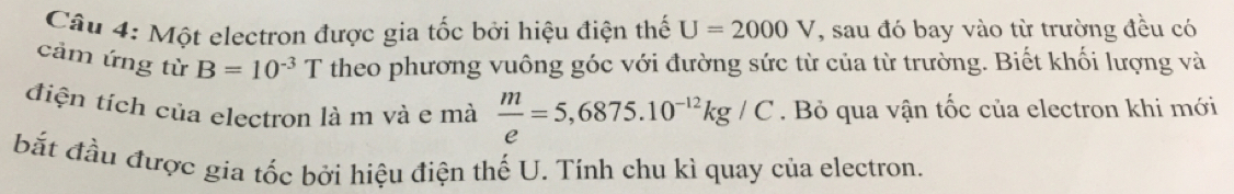 Một electron được gia tốc bởi hiệu điện thế U=2000V , sau đó bay vào từ trường đều có 
cảm ứng từ B=10^(-3)T theo phương vuông góc với đường sức từ của từ trường. Biết khối lượng và 
điện tích của electron là m và e mà  m/e =5,6875.10^(-12)kg/C. Bỏ qua vận tốc của electron khi mới 
bắt đầu được gia tốc bởi hiệu điện thế U. Tính chu kì quay của electron.