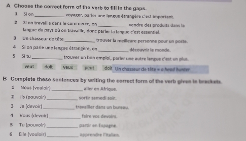 A Choose the correct form of the verb to fill in the gaps.
1 Si on_ voyager, parier une langue étrangère c'est important
2 Si on travaille dans le commerce, on _ ve dre des pro d it an l
langue du pays où on travaille, donc parler la langue c'est essentiel.
3 Un chasseur de tête _trouver la meilleure personne pour un poste.
4 Si on parie une langue étrangère, on _découvrir le monde.
5 Si tu _trouver un bon emplol, parler une autre langue c'est un plus.
veut doit yeux peut doit Un chasseur de tête « o hrod huster
B Complete these sentences by writing the correct form of the verb given in bracket
1 Nous (vouloir) _aller en Afrique.
2 Ils (pouvoir)_ sortir samedi soir.
3 Je (devoir) _travailler dans un bureau.
4 Vous (devoir) _faire vos devoirs.
5 Tu (pouvoir) _partir en Espagne.
6 Elle (vouloir)_ apprendre l'italien