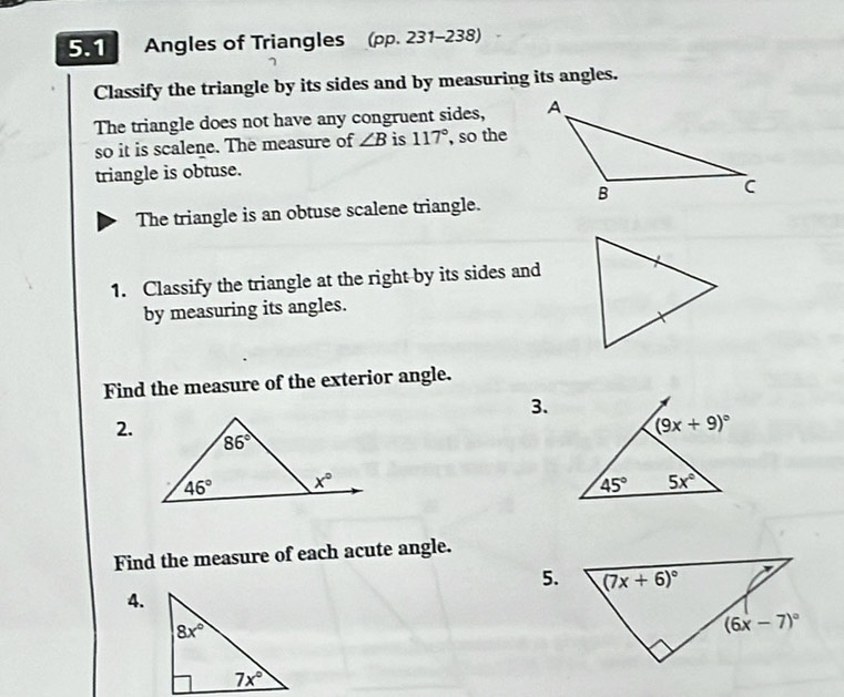 5.1 Angles of Triangles (pp. 231-238)
Classify the triangle by its sides and by measuring its angles.
The triangle does not have any congruent sides, 
so it is scalene. The measure of ∠ B is 117° , so the
triangle is obtuse.
The triangle is an obtuse scalene triangle.
1. Classify the triangle at the right by its sides and
by measuring its angles.
Find the measure of the exterior angle.
3.
2.
Find the measure of each acute angle.
5.
4.