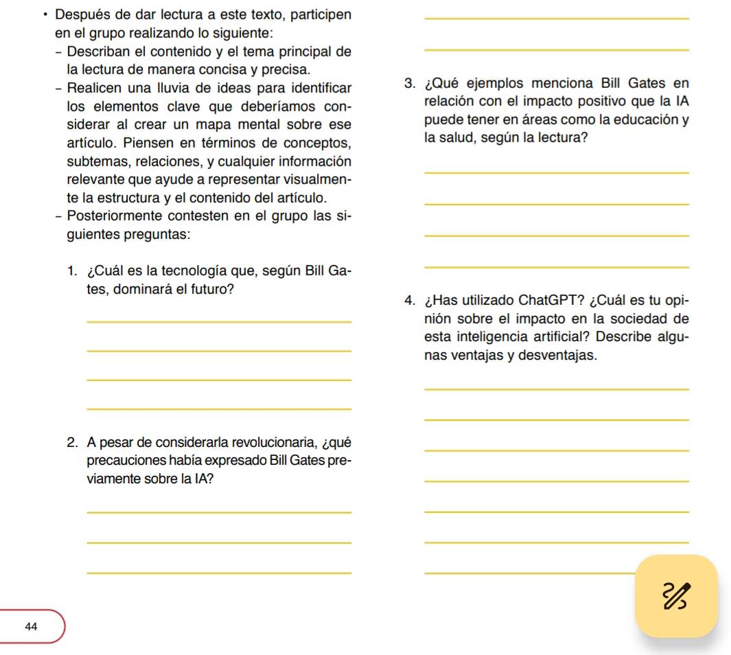 Después de dar lectura a este texto, participen_ 
en el grupo realizando lo siguiente: 
- Describan el contenido y el tema principal de 
_ 
la lectura de manera concisa y precisa. 
- Realicen una Iluvia de ideas para identificar 3. ¿Qué ejemplos menciona Bill Gates en 
los elementos clave que deberíamos con- relación con el impacto positivo que la IA 
siderar al crear un mapa mental sobre ese puede tener en áreas como la educación y 
artículo. Piensen en términos de conceptos, la salud, según la lectura? 
subtemas, relaciones, y cualquier información 
relevante que ayude a representar visualmen- 
_ 
te la estructura y el contenido del artículo._ 
- Posteriormente contesten en el grupo las si- 
guientes preguntas: 
_ 
1. ¿Cuál es la tecnología que, según Bill Ga- 
_ 
tes, dominará el futuro? 
4. ¿Has utilizado ChatGPT? ¿Cuál es tu opi- 
_nión sobre el impacto en la sociedad de 
_ 
esta inteligencia artificial? Describe algu- 
nas ventajas y desventajas. 
_ 
_ 
_ 
_ 
2. A pesar de considerarla revolucionaria, ¿qué_ 
precauciones había expresado Bill Gates pre- 
viamente sobre la IA? 
_ 
_ 
_ 
_ 
_ 
__ 

44