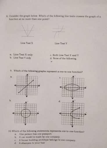 Consider the graph below. Which of the following line tests crosses the graph of a
function at no more than one point?
Line Teat X Line Test Y
a. Line Test X only c. Both Line Test X and Y
b. Line Test Y only d. None of the following.
9. Which of the following graphs represent a one-to-one function?
a
b.
d. r
2
: 4
2
1
-4
^
10.Which of the following statements represents one-to-one-function?
a. One person has one passport.
b. A car model is made by one company.
c. A house building prototype belongs to one company.
d. A shampoo to your hair