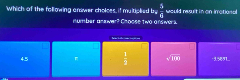 Which of the following answer choices, if multiplied by  5/6  would result in an irrational
number answer? Choose two answers.
Select all correct opitions
4.5 π  1/2  sqrt(100) -3.5891...