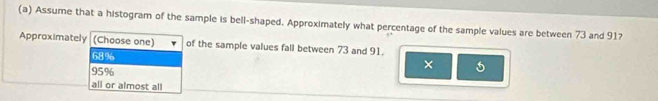 Assume that a histogram of the sample is bell-shaped. Approximately what percentage of the sample values are between 73 and 91?
Approximately (Choose one) of the sample values fall between 73 and 91.
68%
95%
×
all or almost all