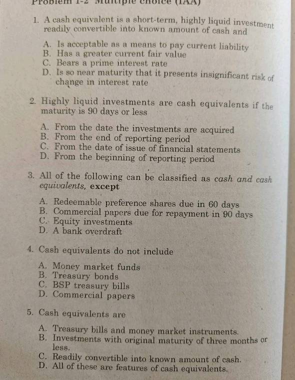 Probièm 1-2 Muitiple chôice (IAA)
1. A cash equivalent is a short-term, highly liquid investment
readily convertible into known amount of cash and
A. Is acceptable as a means to pay current liability
B. Has a greater current fair value
C. Bears a prime interest rate
D. Is so near maturity that it presents insignificant risk of
change in interest rate
2. Highly liquid investments are cash equivalents if the
maturity is 90 days or less
A. From the date the investments are acquired
B. From the end of reporting period
C. From the date of issue of financial statements
D. From the beginning of reporting period
3. All of the following can be classified as cash and cash
equivalents, except
A. Redeemable preference shares due in 60 days
B. Commercial papers due for repayment in 90 days
C. Equity investments
D. A bank overdraft
4. Cash equivalents do not include
A. Money market funds
B. Treasury bonds
C. BSP treasury bills
D. Commercial papers
5. Cash equivalents are
A. Treasury bills and money market instruments.
B. Investments with original maturity of three months or
less.
C. Readily convertible into known amount of cash.
D. All of these are features of cash equivalents.