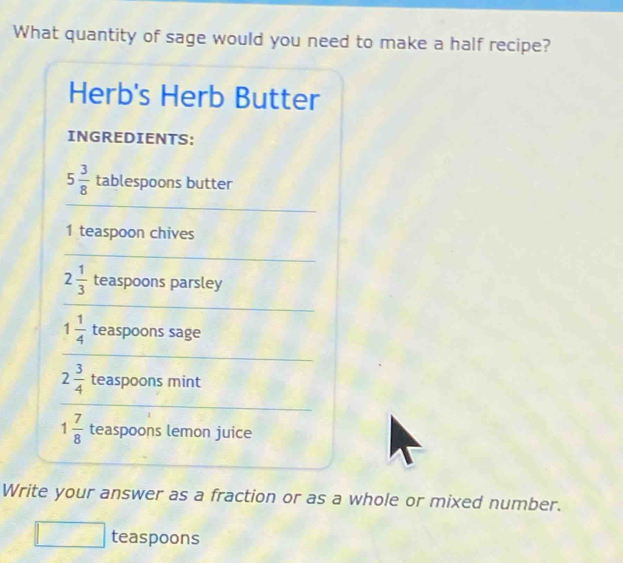 What quantity of sage would you need to make a half recipe? 
Herb's Herb Butter 
INGREDIENTS:
5 3/8  tablespoons butter 
_ 
1 teaspoon chives 
_
2 1/3  teaspoons parsley 
_
1 1/4  teaspoons sage 
_
2 3/4  teaspoons mint 
_
1 7/8  teaspoons lemon juice 
Write your answer as a fraction or as a whole or mixed number. 
teaspoons