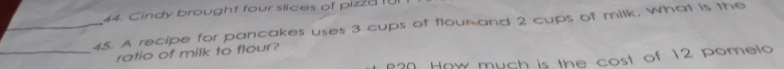 Cindy brought four slices of pizza t 
_45. A recipe for pancakes uses 3 cups of floumand 2 cups of milk. What is the 
_ratio of milk to flour? 
How much is the cost of 12 pomelo