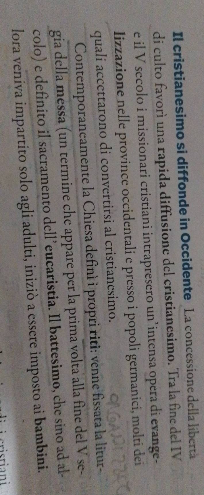 Il cristianesimo si diffonde in Occidente La concessione della libertà 
di culto favorì una rapida diffusione del cristianesimo. Tra la fine del IV 
e il V secolo i missionari cristiani intrapresero un’intensa opera di evange- 
lizzazione nelle province occidentali e presso i popoli germanici, molti dei 
quali accettarono di convertirsi al cristianesimo. 
Contemporaneamente la Chiesa definì i propri riti: venne fissata la litur- 
gia della messa (un termine che appare per la prima volta alla fine del V se- 
colo) e definito il sacramento dell’eucaristia. Il battesimo, che sino ad al- 
lora veniva impartito solo agli adulti, iniziò a essere imposto ai bambini.