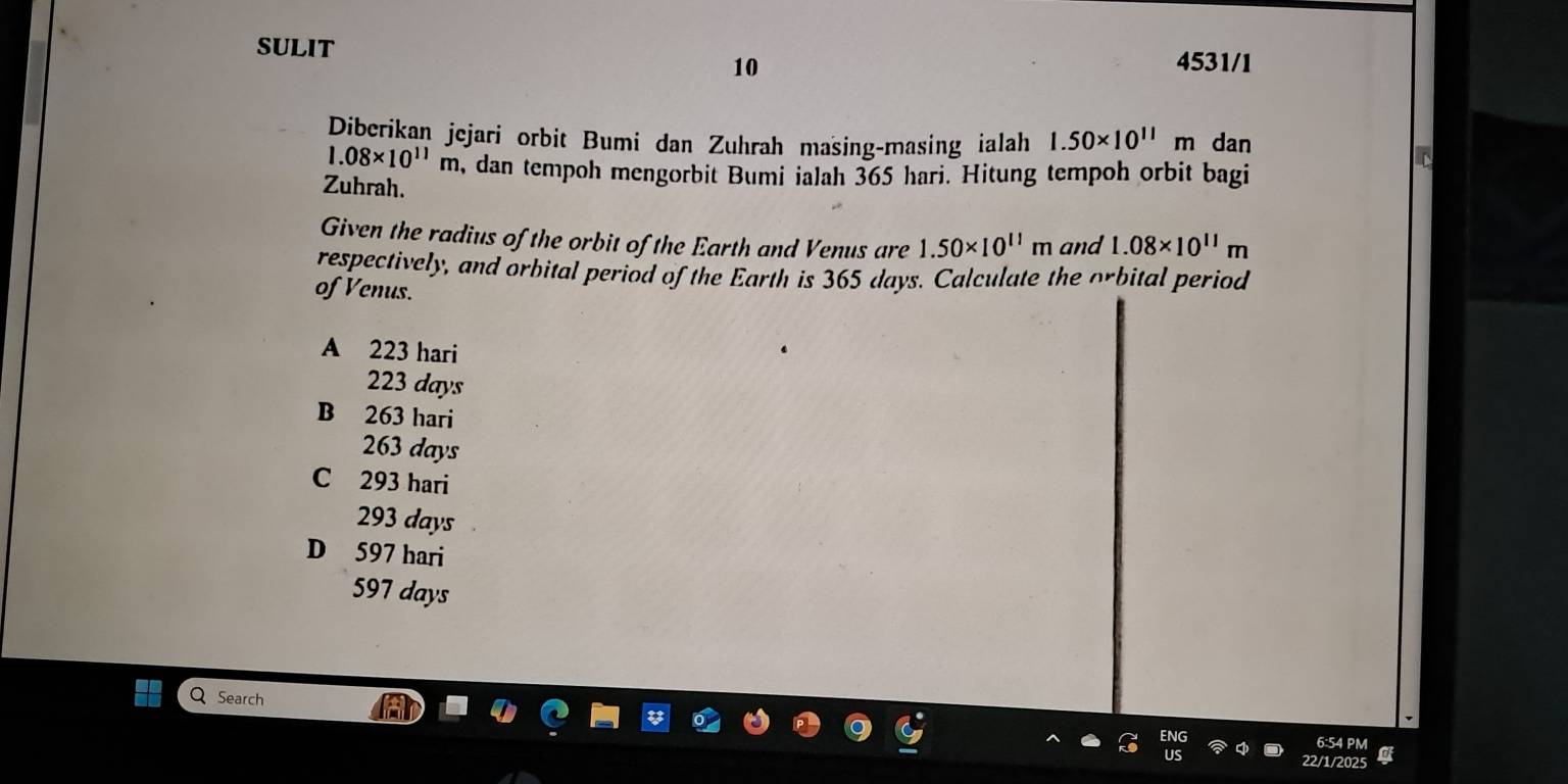 SULIT 4531/1
10
Diberikan jejari orbit Bumi dan Zuhrah masing-masing ialah 1.50* 10^(11)m dan
1.08* 10^(11)m , dan tempoh mengorbit Bumi ialah 365 hari. Hitung tempoh orbit bagi
Zuhrah.
Given the radius of the orbit of the Earth and Venus are 1.50* 10^(11)m and 1.08* 10^(11)m
respectively, and orbital period of the Earth is 365 days. Calculate the orbital period
of Venus.
A 223 hari
223 days
B 263 hari
263 days
C 293 hari
293 days
D 597 hari
597 days
Search
6:54 PM
22/1/2025 a