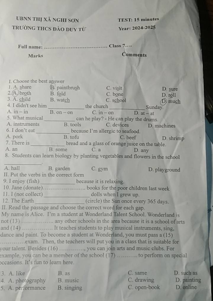 UBNN Thị Xã ngHI SơN TEST: 15 minutes
tRườNG THCS đàO DUY từ Year: 2024-2025
Full name: _Class 7…
Marks Comments
I. Choose the best answer
1. A. share B. paintbrush C. visit D. sure
2. A. broth B. fold C. bone D. roll
3. A. child B. watch C. school D much
4. I didn't see him _the church _Sunday
A. in - in B. on - on C. in - on D. at - at
5. What musical _can he play? - He can play the drums.
A. instruments B. tools C. devices D. machines
6. I don’t eat_ because I’m allergic to seafood.
A. pork B. tofu C. beef D. shrimp
7. There is _bread and a glass of orange juice on the table.
A. an B. some C. a D. any
8. Students can learn biology by planting vegetables and flowers in the school
_.
A. hall B. garden C. gym D. playground
II. Put the verbs in the correct form
9. I enjoy (fish)_ because it is relaxing.
10. Jane (donate)_ books for the poor children last week
11. I (not collect) _dolls when I grew up.
12. The Earth _(circle) the Sun once every 365 days.
II. Read the passage and choose the correct word for each gap.
My name is Alice. I'm a student at Wonderland Talent School. Wonderland is
not (13) _any other schools in the area because it is a school of arts
and (14) _It teaches students to play musical instruments, sing,
dance and paint. To become a student at Wonderland, you must pass a (15)
_exam. Then, the teachers will put you in a class that is suitable for
your talent. Besides (16) _you can join arts and music clubs. For
example, you can be a member of the school (17) _to perform on special
occasions. It's fun to learn here.
3. A. like B. as C. same D. such as
4. A. photography B. music C. drawing D. painting
5. A. performance B. singing C. open-book D. online