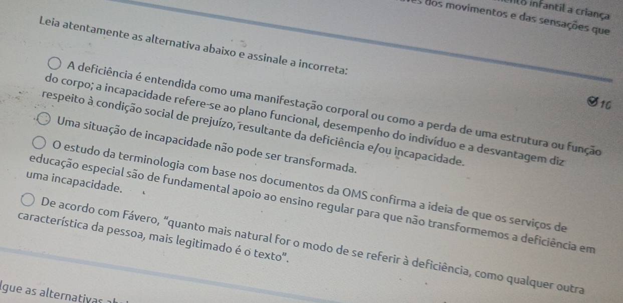 nto infantil a criança
as dos movimentos e das sensações que
Leia atentamente as alternativa abaixo e assinale a incorreta:
$10
A deficiência é entendida como uma manifestação corporal ou como a perda de uma estrutura ou função
do corpo; a incapacidade refere-se ao plano funcional, desempenho do indivíduo e a desvantagem diz
respeito à condição social de prejuízo, resultante da deficiência e/ou incapacidade.
Uma situação de incapacidade não pode ser transformada.
uma incapacidade.
O estudo da terminologia com base nos documentos da OMS confirma a ideia de que os serviços de
educação especial são de fundamental apoio ao ensino regular para que não transformemos a deficiência em
característica da pessoa, mais legitimado é o texto".
De acordo com Fávero, “quanto mais natural for o modo de se referir à deficiência, como qualquer outra
lgue as alternativas