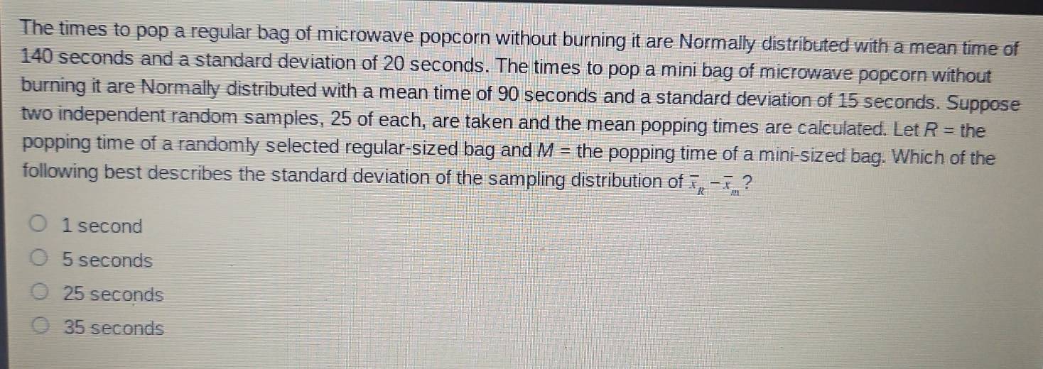 The times to pop a regular bag of microwave popcorn without burning it are Normally distributed with a mean time of
140 seconds and a standard deviation of 20 seconds. The times to pop a mini bag of microwave popcorn without
burning it are Normally distributed with a mean time of 90 seconds and a standard deviation of 15 seconds. Suppose
two independent random samples, 25 of each, are taken and the mean popping times are calculated. Let R= the
popping time of a randomly selected regular-sized bag and M= the popping time of a mini-sized bag. Which of the
following best describes the standard deviation of the sampling distribution of overline x_R-overline x_m ?
1 second
5 seconds
25 seconds
35 seconds