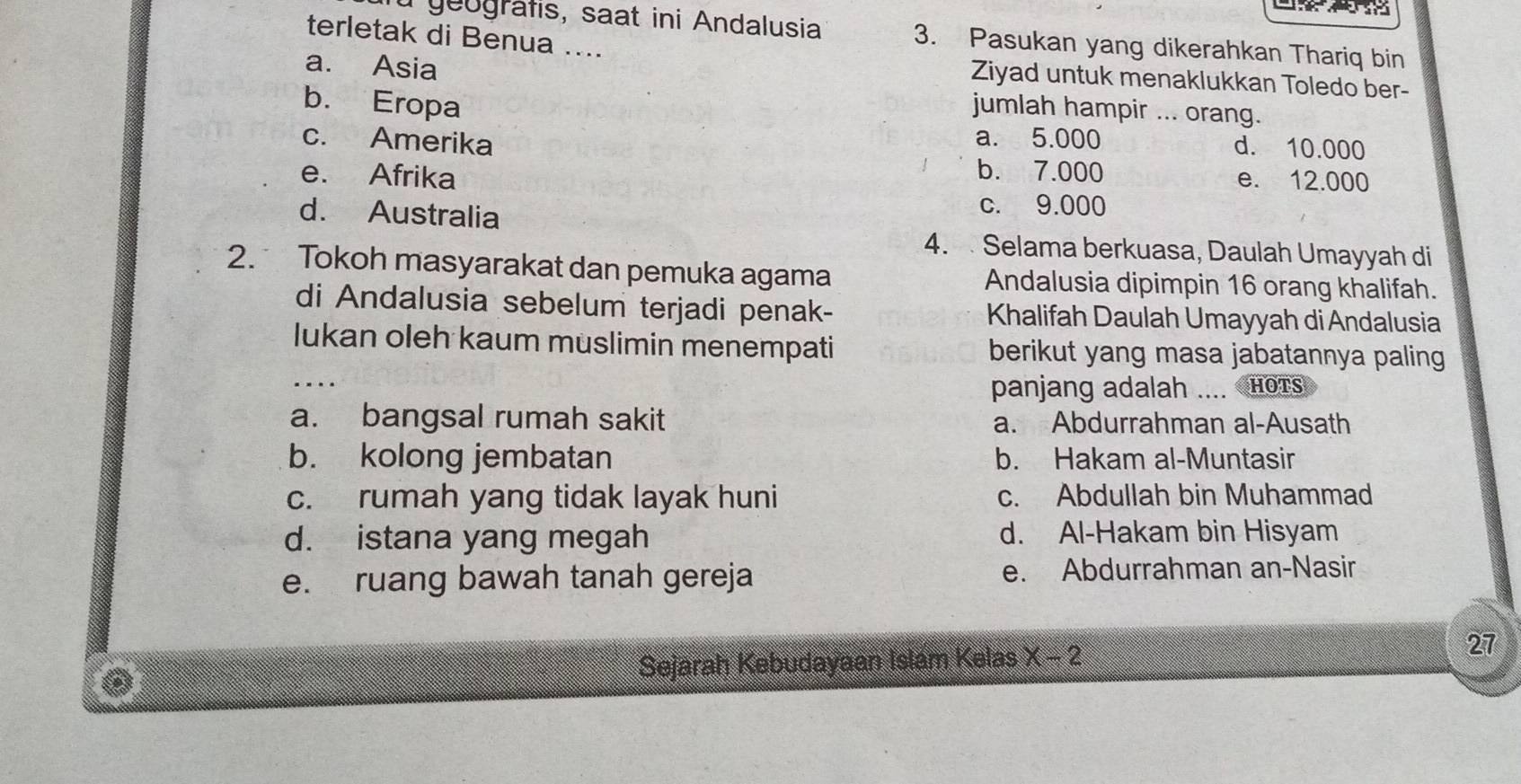 geografis, saat ini Andalusia 3. Pasukan yang dikerahkan Thariq bin
terletak di Benua ....
a. Asia
Ziyad untuk menaklukkan Toledo ber-
b. Eropa
jumlah hampir ... orang.
a. 5.000 d. 10.000
c. Amerika b. 7.000
e. Afrika e. 12.000
d. Australia
c. 9.000
4. Selama berkuasa, Daulah Umayyah di
2. Tokoh masyarakat dan pemuka agama Andalusia dipimpin 16 orang khalifah.
di Andalusia sebelum terjadi penak- Khalifah Daulah Umayyah di Andalusia
lukan oleh kaum muslimin menempati berikut yang masa jabatannya paling
panjang adalah .... Hots
a. bangsal rumah sakit a. Abdurrahman al-Ausath
b. kolong jembatan b. Hakam al-Muntasir
c. rumah yang tidak layak huni c. Abdullah bin Muhammad
d. istana yang megah d. Al-Hakam bin Hisyam
e. ruang bawah tanah gereja e. Abdurrahman an-Nasir
Sejarah Kebudayaan Islam Kelas x-2 27