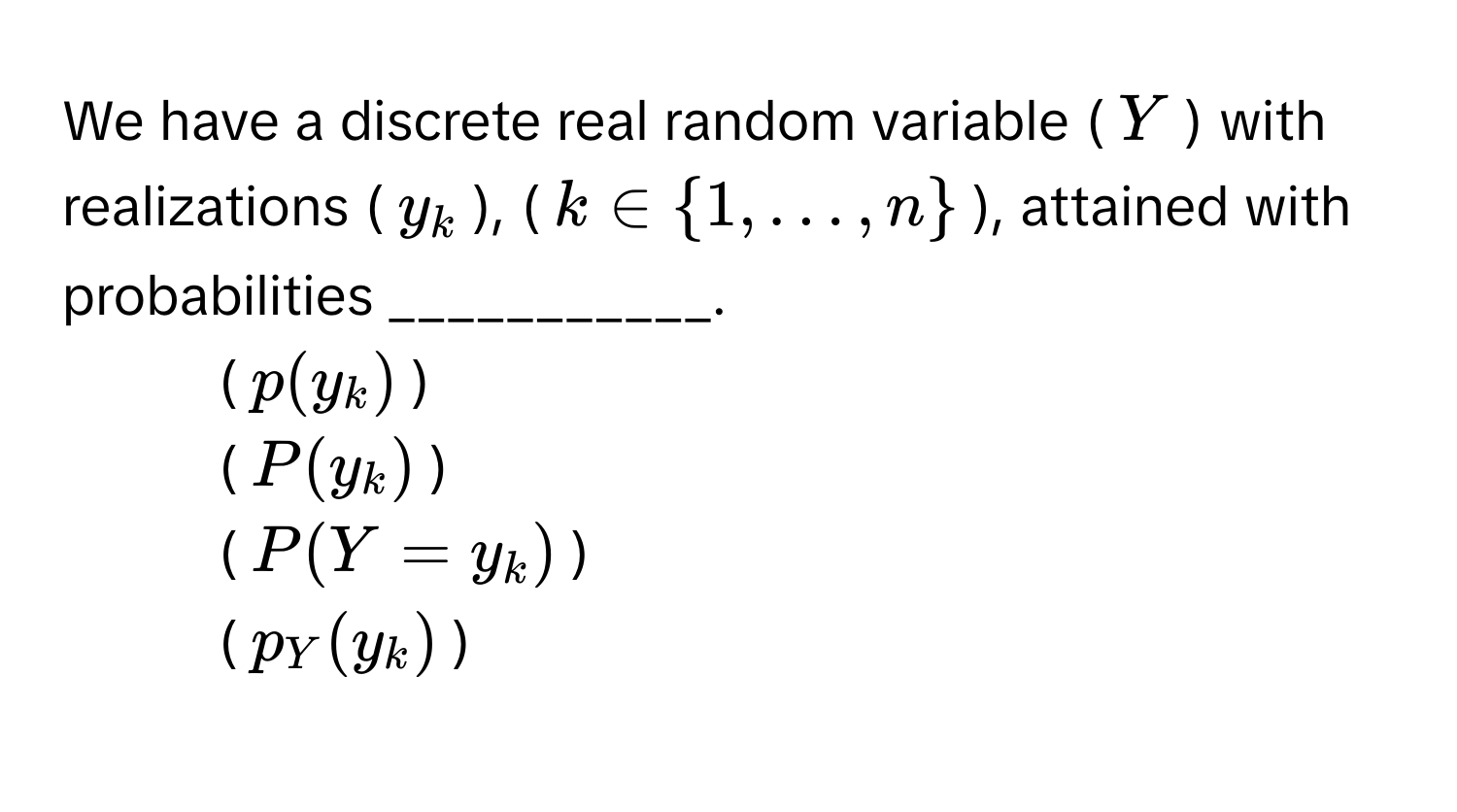 We have a discrete real random variable ($Y$) with realizations ($y_k$), ($k ∈ 1, dots, n$), attained with probabilities ___________.

1. ($p(y_k)$)
2. ($P(y_k)$)
3. ($P(Y = y_k)$)
4. ($p_Y(y_k)$)