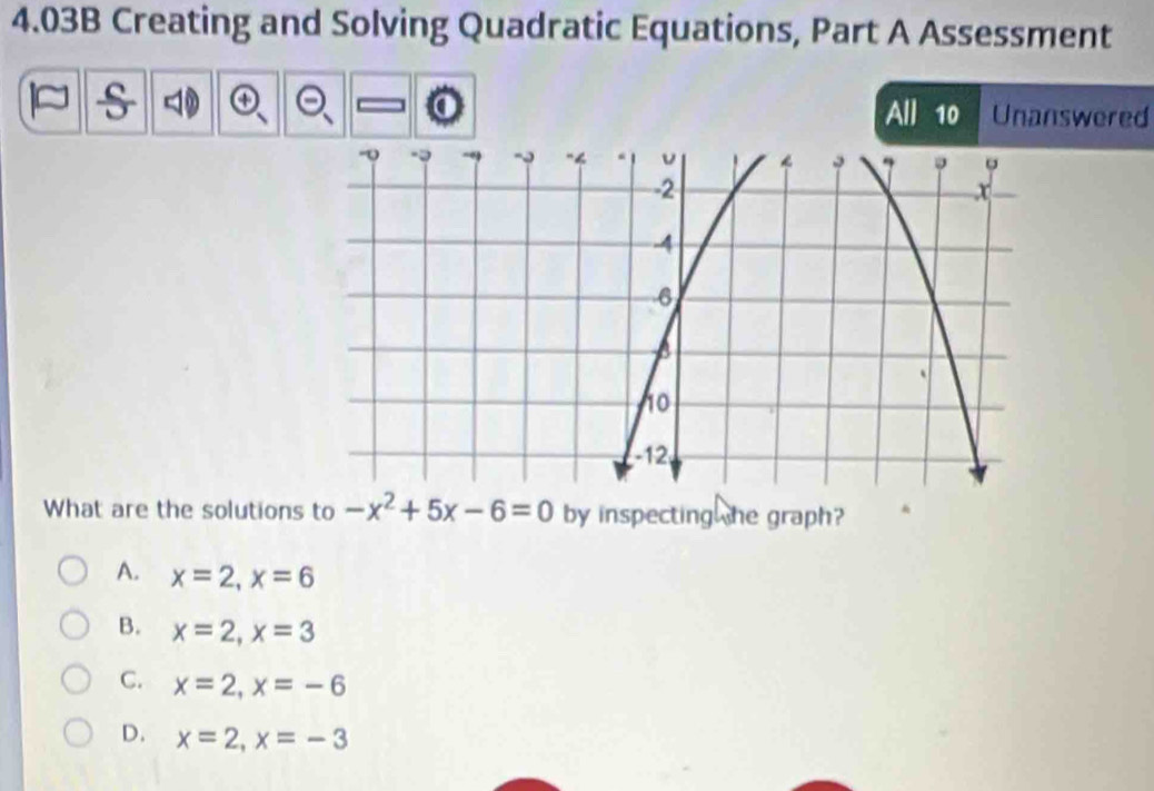 4.03B Creating and Solving Quadratic Equations, Part A Assessment
s
All 10 Unanswered
What are the solutions to -x^2+5x-6=0 by inspecting he graph?
A. x=2, x=6
B. x=2, x=3
C. x=2, x=-6
D. x=2, x=-3