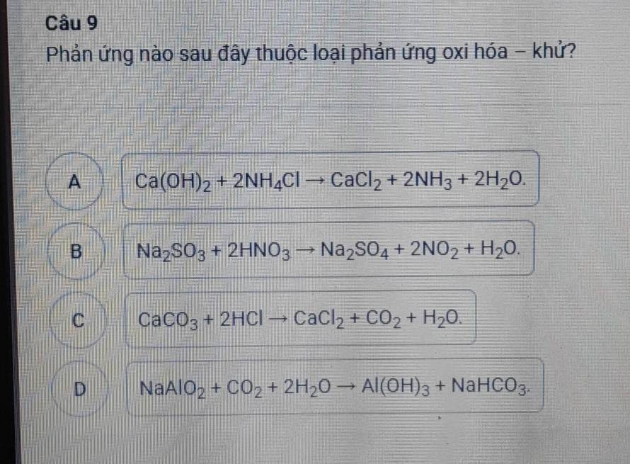 Phản ứng nào sau đây thuộc loại phản ứng oxi hóa - khử?
A Ca(OH)_2+2NH_4Clto CaCl_2+2NH_3+2H_2O.
B Na_2SO_3+2HNO_3to Na_2SO_4+2NO_2+H_2O.
C CaCO_3+2HClto CaCl_2+CO_2+H_2O.
D NaAlO_2+CO_2+2H_2Oto Al(OH)_3+NaHCO_3.