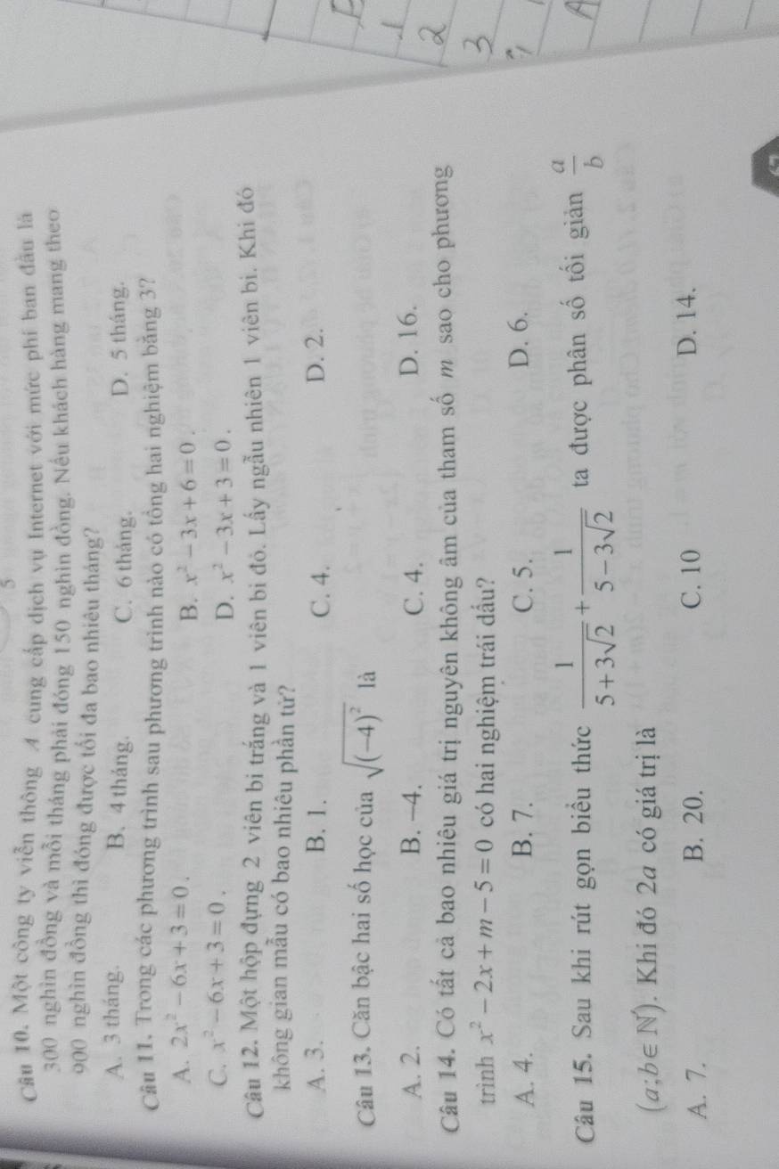 Cầu 10. Một công ty viễn thông A cung cấp dịch vụ Internet với mức phí ban đầu là
300 nghìn đồng và mỗi tháng phải đóng 150 nghìn đồng. Nều khách hàng mang theo
900 nghìn đồng thì đóng được tối đa bao nhiêu tháng?
A. 3 tháng. C. 6 tháng. D. 5 tháng.
B. 4 tháng.
Câu 11. Trong các phương trình sau phương trình nào có tổng hai nghiệm bằng 3?
A. 2x^2-6x+3=0.
B. x^2-3x+6=0.
C. x^2-6x+3=0.
D. x^2-3x+3=0. 
Câu 12. Một hộp đựng 2 viên bị trắng và 1 viên bi đỏ. Lấy ngẫu nhiên 1 viên bi. Khi đó
không gian mẫu có bao nhiêu phần tử?
A. 3. B. 1. C. 4. D. 2.
Câu 13. Căn bậc hai số học của sqrt((-4)^2)1a
A. 2. B. −4. C. 4. D. 16.
Câu 14. Có tất cả bao nhiêu giá trị nguyên không âm của tham số m sao cho phương
trình x^2-2x+m-5=0 có hai nghiệm trái dầu?
A. 4. B. 7. C. 5. D. 6.
Câu 15. Sau khi rút gọn biểu thức  1/5+3sqrt(2) + 1/5-3sqrt(2)  ta được phân số tối giản  a/b 
(a;b∈ N^*). Khi đó 2a có giá trị là
A. 7. B. 20. C. 10 D. 14.