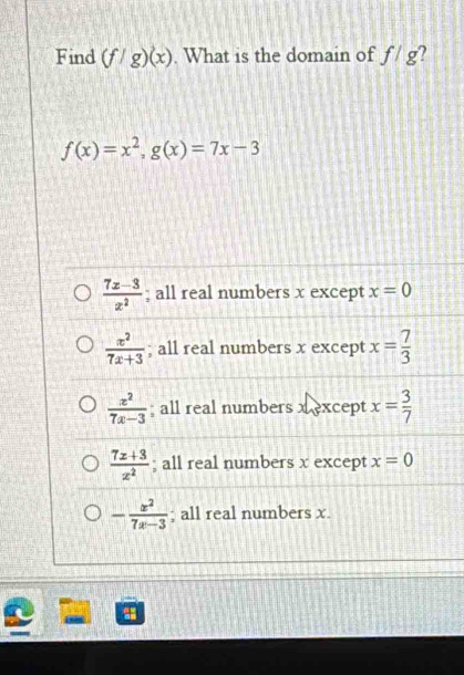 Find (f/g)(x). What is the domain of f/g 2
f(x)=x^2, g(x)=7x-3
 (7x-3)/x^2 ; all real numbers x except x=0
 x^2/7x+3 ; all real numbers x except x= 7/3 
 x^2/7x-3 ; all real numbers xcept x= 3/7 
 (7x+3)/x^2 ; all real numbers x except x=0
- x^2/7x-3 ; all real numbers x.