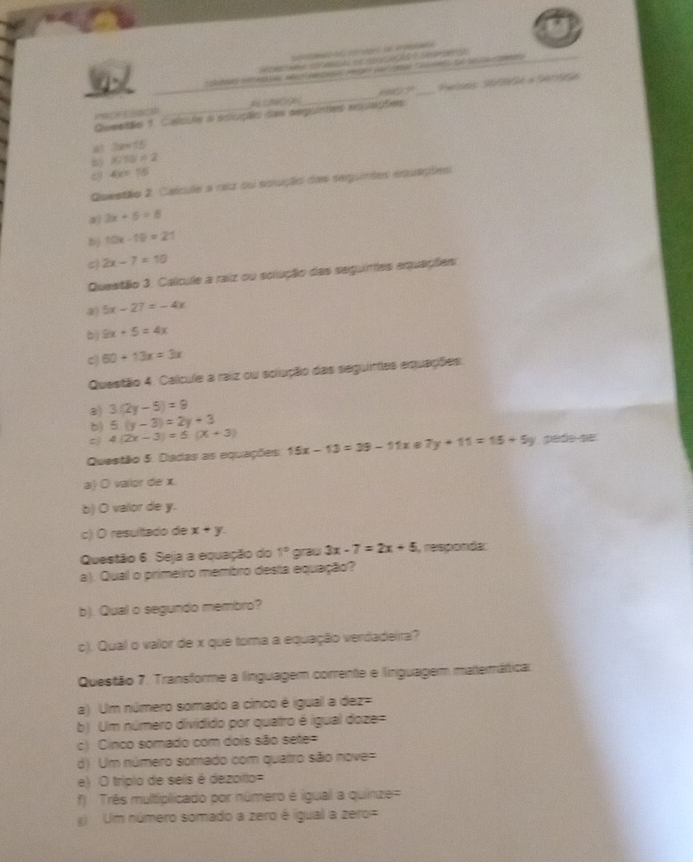 de crages de oe
H   cntemt de co  e   so ane to
_
G ?_
PROF ESSOH
Questão 1 Calpse a eclução das seguntes eqações
！ 3a=15
b KIS=2
ey 4x=16
Questão 2. Calcule a raiz su sciução das sequindes esquações
3x+5=8
bj 10x-19=21
2x-7=10
Questão 3. Calícule a raiz ou solução das seguimes equações
a 5x-27=-4x
b) 9x+5=4x
C 60+13x=3x
Questão 4. Calcule a raiz ou solução das seguintas equações.
a) 3(2y-5)=9
b) 5.(y-3)=2y+3
c) 4(2x-3)=5.(x+3)
Questão 5. Dadas as equações 15x-13=39-11x 5 7y+11=15+5y peñe se
a) O valor de x
b) O valor de y.
c) O resultado de x+y.
Questão 6. Seja a equação do 1° graw 3x-7=2x+5 i, responda:
a). Qual o primeiro membro desta equação?
b). Qual o segundo membro?
c). Qual o valor de x que toma a equação verdadeira?
Questão 7. Transforme a linguagem corrente e linguagem matemátical
a) Um número somado a cínco é igual a dez=
b) Um número dividido por quatro é igual doze=
c) Cinco somado com dois são sete=
d) Um número somado com qualtro são nove=
e) O triplo de seis é dezoito=
f) Três multiplicado por número é igual a quinze=
Um número somado a zero é igual a zero=