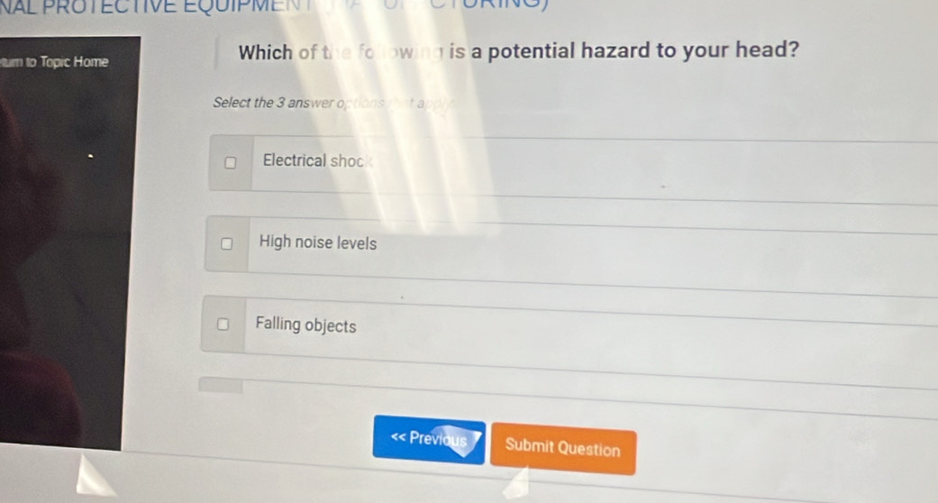 Nal protECtive équipmen t 
um to Topic Home
Which of the following is a potential hazard to your head?
Select the 3 answer options that a
Electrical shoc
High noise levels
Falling objects
« Previous Submit Question