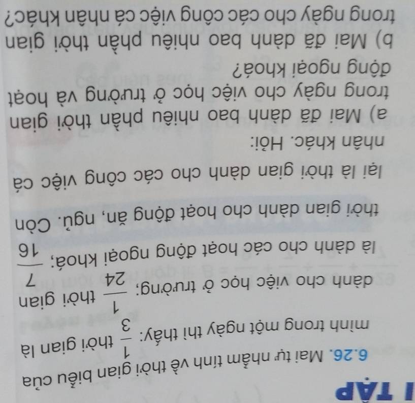 tập 
6.26. Mai tự nhẫm tính về thời gian biểu của 
mình trong một ngày thì thấy:  1/3  thời gian là 
dành cho việc học ở trường;  1/24  thời gian 
là dành cho các hoạt động ngoại khoá;  7/16 
thời gian dành cho hoạt động ăn, ngủ. Còn 
lại là thời gian dành cho các công việc cá 
nhân khác. Hỏi: 
a) Mai đã dành bao nhiêu phần thời gian 
trong ngày cho việc học ở trường và hoạt 
động ngoại khoá? 
b) Mai đã dành bao nhiêu phần thời gian 
trong ngày cho các công việc cá nhân khác?