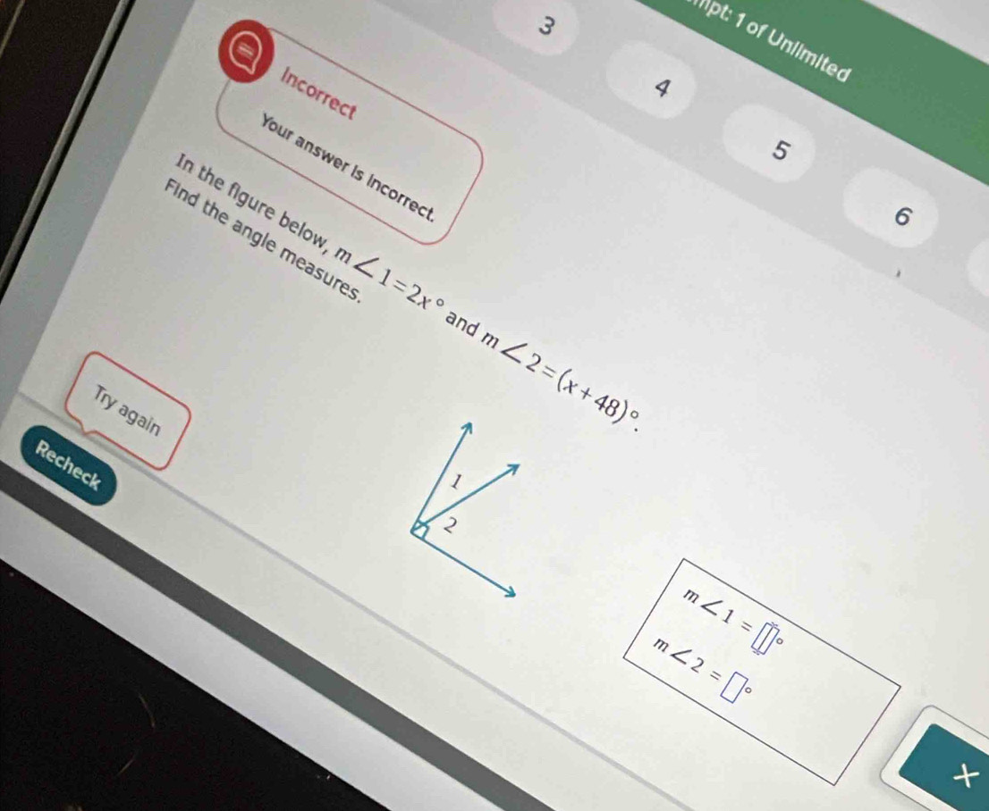 Mpt: 1 of Unlimited 
4 
Incorrect 
5 
our answer is incorrec 
6 
ind the angle measure 
in the figure below m∠ 1=2x° and m∠ 2=(x+48)^circ . 
Try again 
Recheck
m∠ 1=□°
m∠ 2=□°