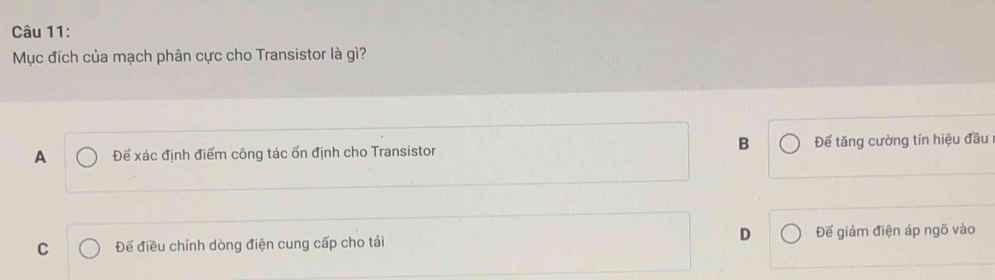 Mục đích của mạch phân cực cho Transistor là gì?
B
A Đế xác định điểm công tác ốn định cho Transistor Để tăng cường tín hiệu đầu
C Đế điều chỉnh dòng điện cung cấp cho tải D Đế giảm điện áp ngõ vào