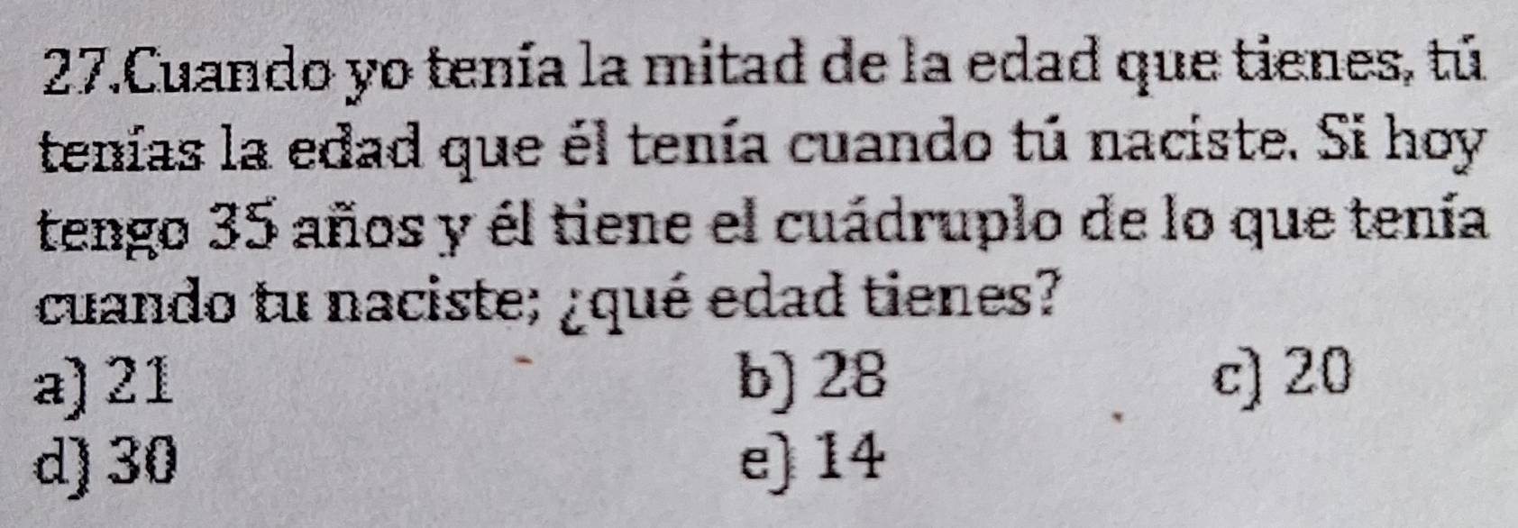 Cuando yo tenía la mitad de la edad que tienes, tú
tenías la edad que él tenía cuando tú naciste. Si hoy
tengo 35 años y él tiene el cuádruplo de lo que tenía
cuando tu naciste; ¿qué edad tienes?
a) 21 b) 28 c) 20
d) 30 e) 14