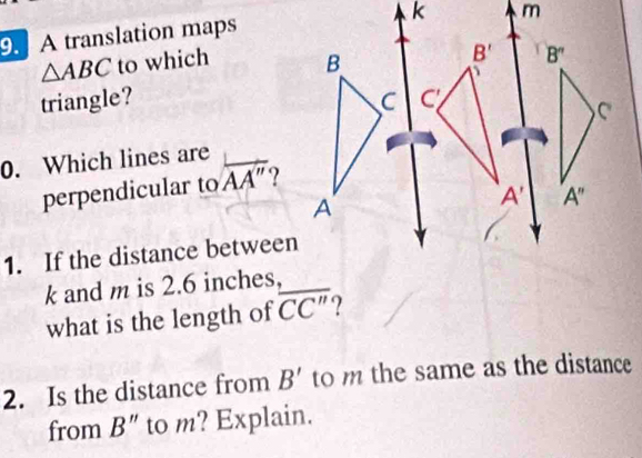 9A translation maps
△ ABC to which 
triangle? 
0. Which lines are
perpendicular to overline AA''
1. If the distance between
k and m is 2.6 inches,
what is the length of overline CC'' ?
2. Is the distance from B' to m the same as the distance
from B'' to m? Explain.