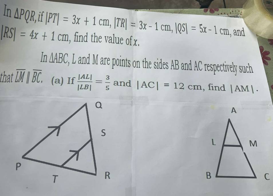 In △ PQR, if 
, and
|RS|=4x+1cm |PT|=3x+1cm, |TR|=3x-1cm, |QS|=5x-1cm , find the value of x.
In△ ABC , L and M are points on the sides AB and AC respectively such 
that overline LM||overline BC. (a) If  |AL|/|LB| = 3/5  and |AC|=12cm , find |AM|.