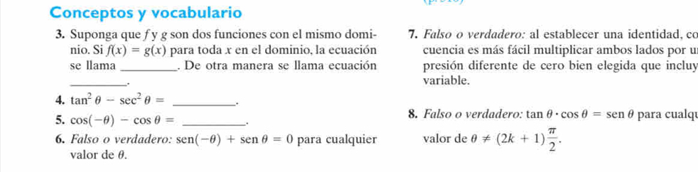 Conceptos y vocabulario 
3. Suponga que f y g son dos funciones con el mismo domi - 7. Falso o verdadero: al establecer una identidad, co 
nio. Si f(x)=g(x) para toda x en el dominio, la ecuación cuencia es más fácil multiplicar ambos lados por u 
se llama _. De otra manera se llama ecuación presión diferente de cero bien elegida que incluy 
_ 
variable. 
4. tan^2θ -sec^2θ = _. 
5. cos (-θ )-cos θ = __. 8. Falso o verdadero: tan θ · cos θ =sen θ para cualq 
6. Falso o verdadero: sen (-θ )+sen θ =0 para cualquier valor de θ != (2k+1) π /2 . 
valor de θ.