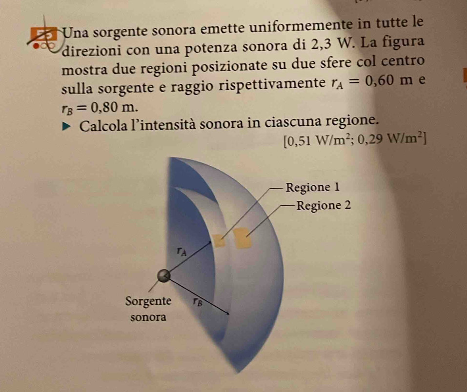 Una sorgente sonora emette uniformemente in tutte le
direzioni con una potenza sonora di 2,3 W. La figura
mostra due regioni posizionate su due sfere col centro
sulla sorgente e raggio rispettivamente r_A=0,60m e
r_B=0,80m.
Calcola l'intensità sonora in ciascuna regione.
[0,51W/m^2;0,29W/m^2]