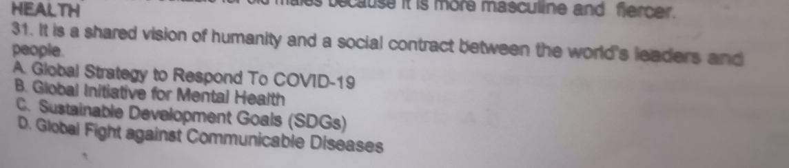 HEALTH
because it is more masculine and fercer.
31. It is a shared vision of humanity and a social contract between the world's leaders and
people.
A. Global Strategy to Respond To COVID-19
B. Giobal Initiative for Mental Health
C. Sustainable Development Goals (SDGs)
D. Global Fight against Communicable Diseases