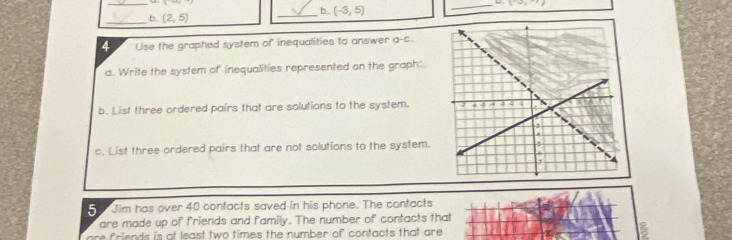 (-3,5)
_D 1^(-w)s
_b. (2,5)
4 Use the graphed system of inequalities to answer a-c. 
a. Write the system of inequalities represented on the graph: 
b. List three ordered pairs that are solutions to the system. 
c. List three ordered pairs that are not solutions to the system. 
5 Jim has over 40 contacts saved in his phone. The contacts 
are made up of friends and family. The number of contacts that 
are friends is at least two times the number of contacts that are.