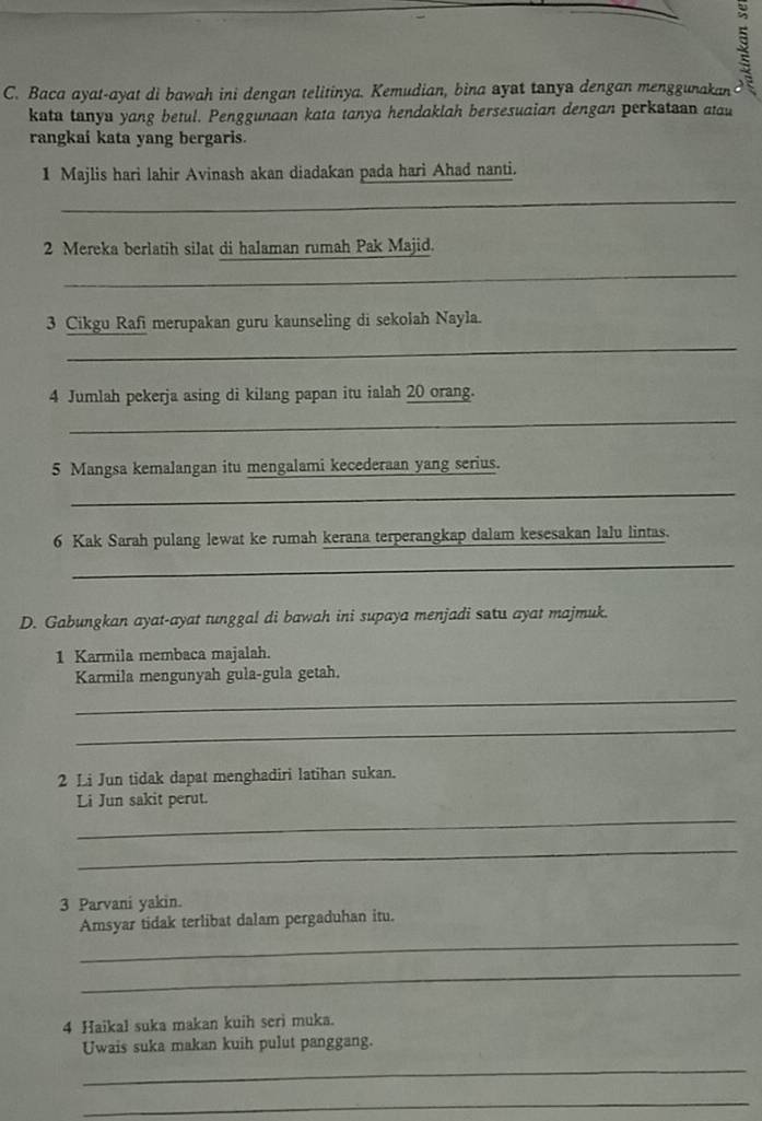 a 
C. Baca ayat-ayat di bawah ini dengan telitinya. Kemudian, bina ayst tanya dengan menggunakan . 
kata tanya yang betul. Penggunaan kata tanya hendaklah bersesuaian dengan perkataan atau 
rangkai kata yang bergaris. 
1 Majlis hari lahir Avinash akan diadakan pada hari Ahad nanti. 
_ 
2 Mereka berlatih silat di halaman rumah Pak Majid. 
_ 
3 Cikgu Rafi merupakan guru kaunseling di sekolah Nayla. 
_ 
4 Jumlah pekerja asing di kilang papan itu ialah 20 orang. 
_ 
5 Mangsa kemalangan itu mengalami kecederaan yang serius. 
_ 
6 Kak Sarah pulang lewat ke rumah kerana terperangkap dalam kesesakan lalu lintas. 
_ 
D. Gabungkan ayat-ayat tunggal di bawah ini supaya menjadi satu ayat majmuk. 
1 Karmila membaca majalah. 
Karmila mengunyah gula-gula getah. 
_ 
_ 
2 Li Jun tidak dapat menghadiri latihan sukan. 
_ 
Li Jun sakit perut. 
_ 
3 Parvani yakin. 
_ 
Amsyar tidak terlibat dalam pergaduhan itu. 
_ 
4 Haikal suka makan kuih seri muka. 
Uwais suka makan kuih pulut panggang. 
_ 
_