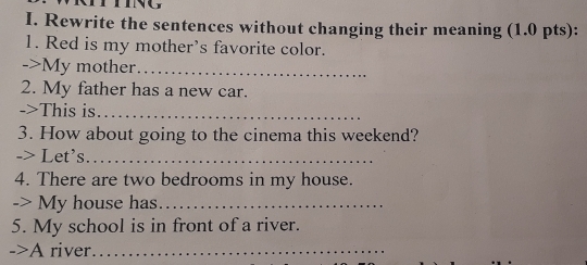 Rewrite the sentences without changing their meaning (1.0 pts): 
1. Red is my mother’s favorite color. 
->My mother_ 
2. My father has a new car. 
->This is_ 
3. How about going to the cinema this weekend? 
-> Let's._ 
4. There are two bedrooms in my house. 
-> My house has._ 
5. My school is in front of a river. 
->A river_