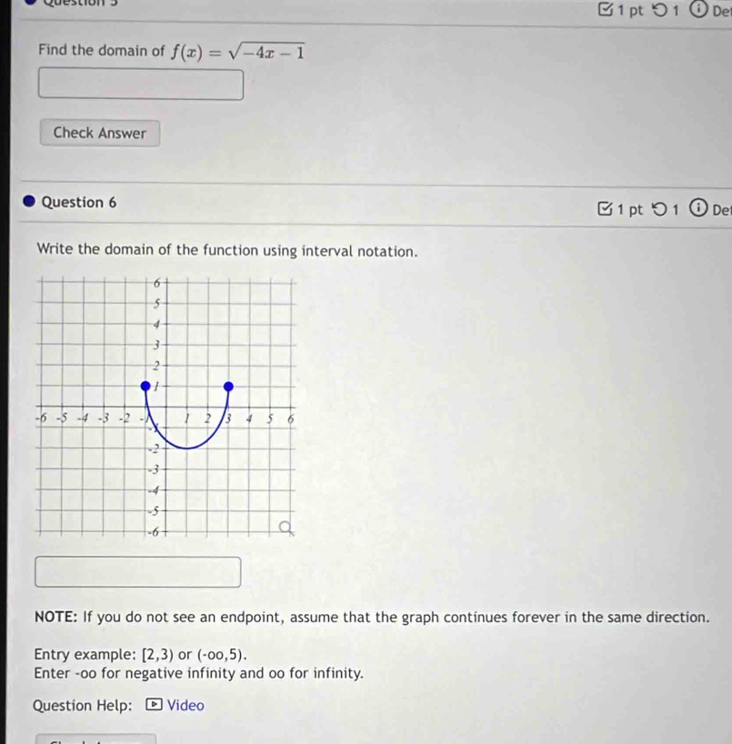 De 
Find the domain of f(x)=sqrt(-4x-1)
Check Answer 
Question 6 □ 1 pt つ 1 ① De 
Write the domain of the function using interval notation. 
NOTE: If you do not see an endpoint, assume that the graph continues forever in the same direction. 
Entry example: [2,3) or (-oo,5). 
Enter -oo for negative infinity and oo for infinity. 
Question Help: Video