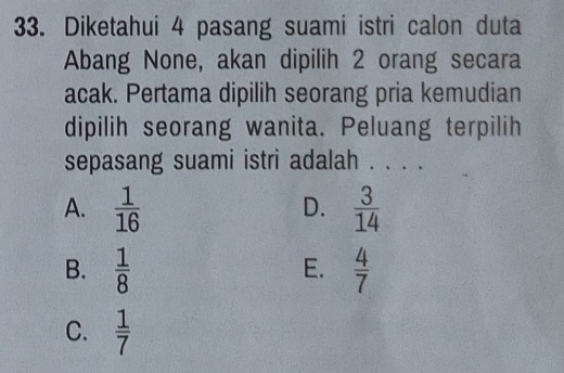 Diketahui 4 pasang suami istri calon duta
Abang None, akan dipilih 2 orang secara
acak. Pertama dipilih seorang pria kemudian
dipilih seorang wanita. Peluang terpilih
sepasang suami istri adalah . . . .
A.  1/16   3/14 
D.
B.  1/8   4/7 
E.
C.  1/7 