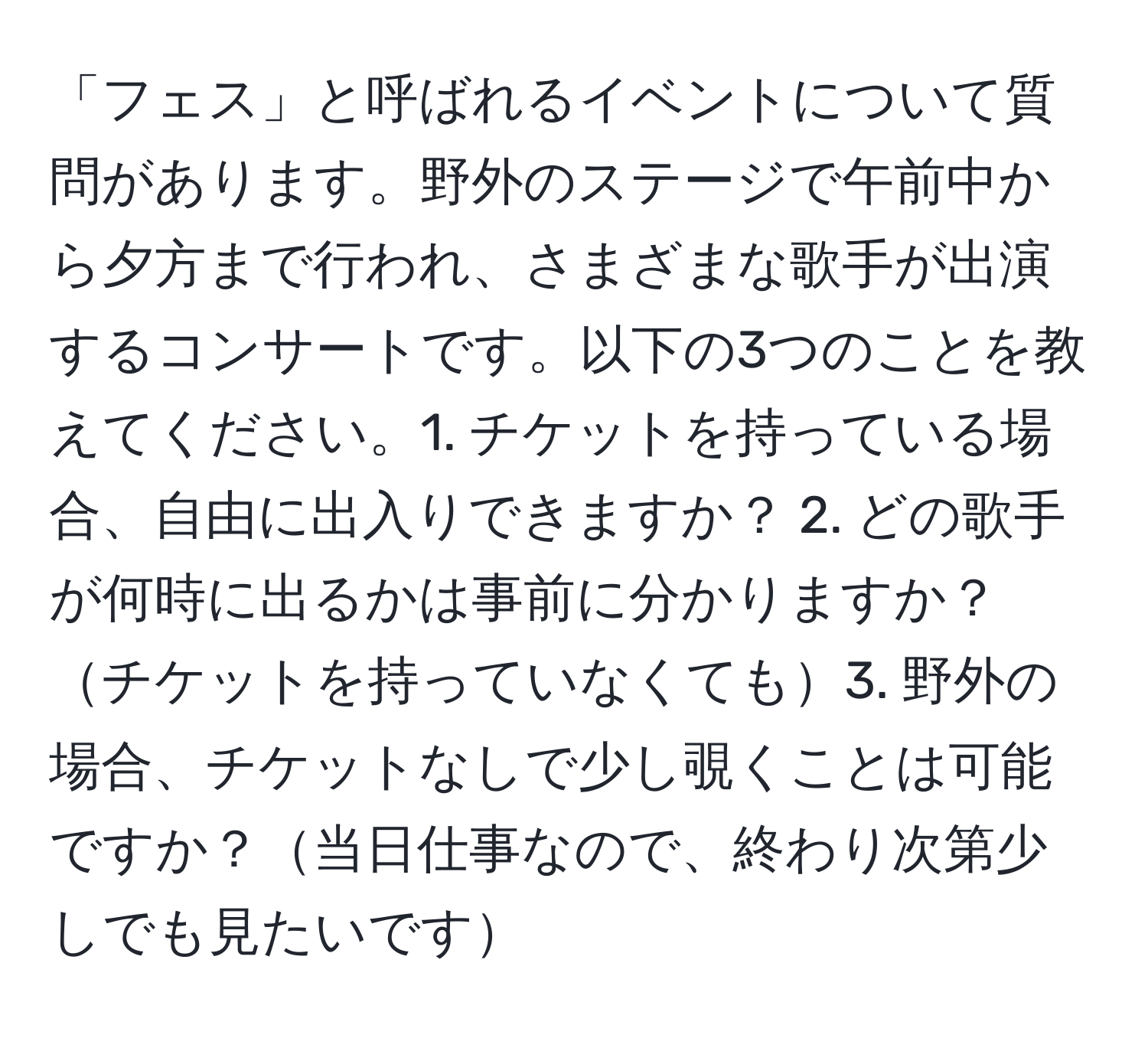 「フェス」と呼ばれるイベントについて質問があります。野外のステージで午前中から夕方まで行われ、さまざまな歌手が出演するコンサートです。以下の3つのことを教えてください。1. チケットを持っている場合、自由に出入りできますか？ 2. どの歌手が何時に出るかは事前に分かりますか？チケットを持っていなくても3. 野外の場合、チケットなしで少し覗くことは可能ですか？当日仕事なので、終わり次第少しでも見たいです