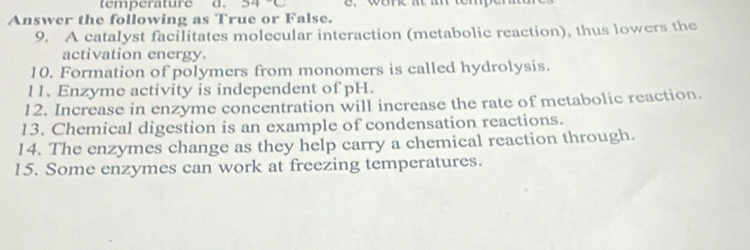 temperature d. 54°C 2. work at an temp 
Answer the following as True or False. 
9. A catalyst facilitates molecular interaction (metabolic reaction), thus lowers the 
activation energy. 
10. Formation of polymers from monomers is called hydrolysis. 
11. Enzyme activity is independent of pH. 
12. Increase in enzyme concentration will increase the rate of metabolic reaction. 
13. Chemical digestion is an example of condensation reactions. 
14. The enzymes change as they help carry a chemical reaction through. 
15. Some enzymes can work at freezing temperatures.