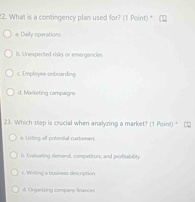 What is a contingency plan used for? (1 Point) *
a. Daily operations
b. Unexpected risks or emergencies
c. Employee onboarding
d. Marketing campaigns
23. Which step is crucial when analyzing a market? (1 Point) *
a. Listing all potential customers
b. Evaluating demand, competitors, and profitability
c. Writing a business description
d. Organizing company finances