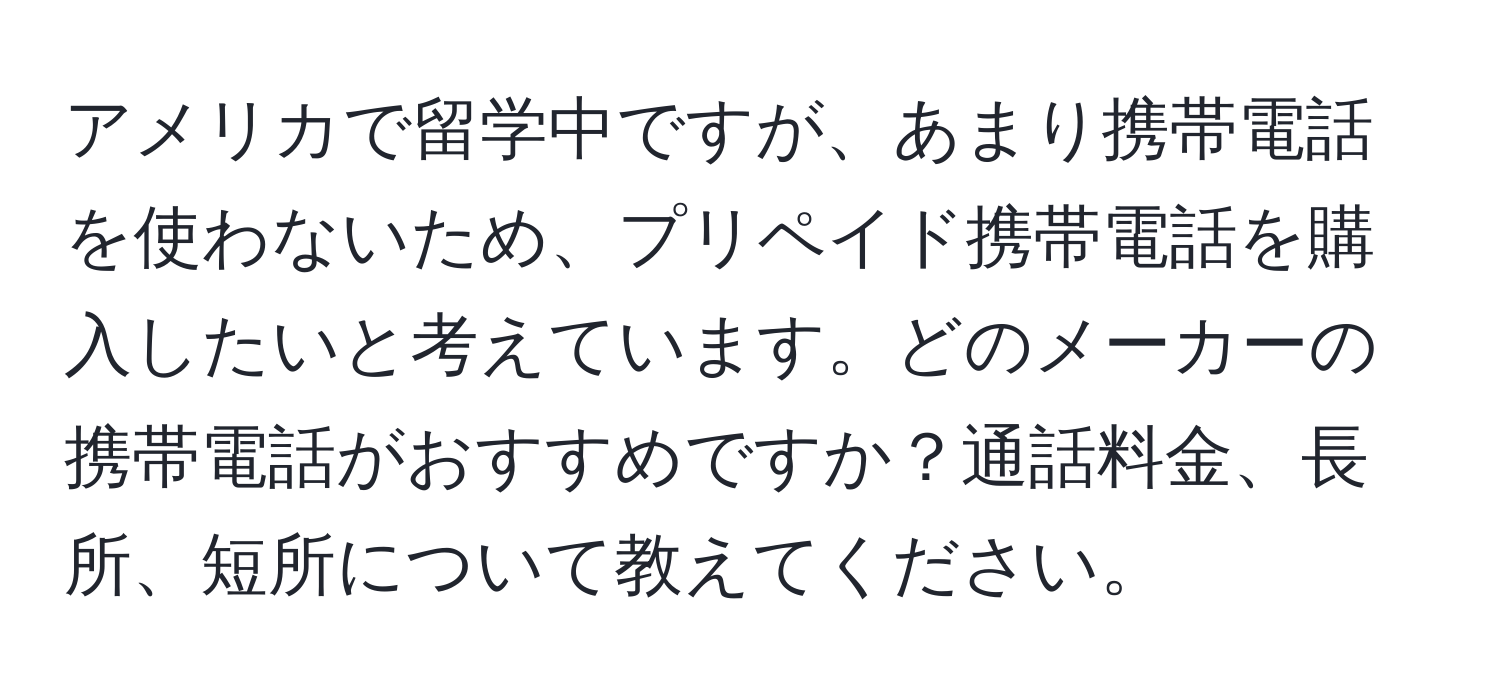 アメリカで留学中ですが、あまり携帯電話を使わないため、プリペイド携帯電話を購入したいと考えています。どのメーカーの携帯電話がおすすめですか？通話料金、長所、短所について教えてください。