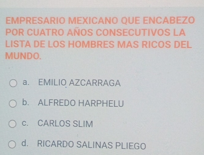 EMPRESARIO MEXICANO QUE ENCABEZO
POR CUATRO AÑOS CONSECUTIVOS LA
LISTA DE LOS HOMBRES MAS RICOS DEL
MUNDO.
a. EMILIO AZCARRAGA
b. ALFREDO HARPHELU
c. CARLOS SLIM
d. RICARDO SALINAS PLIEGO