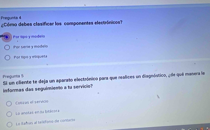 Pregunta 4
¿Cómo debes clasificar los componentes electrónicos?
Por tipo y modelo
Por serie y modelo
Por tipo y etiqueta
Pregunta 5
Si un cliente te deja un aparato electrónico para que realices un diagnóstico, ¿de qué manera le
informas das seguimiento a tu servicio?
Cotizas el servicio
Lo anotas en tu bitácora
Lo llamas al teléfono de contacto