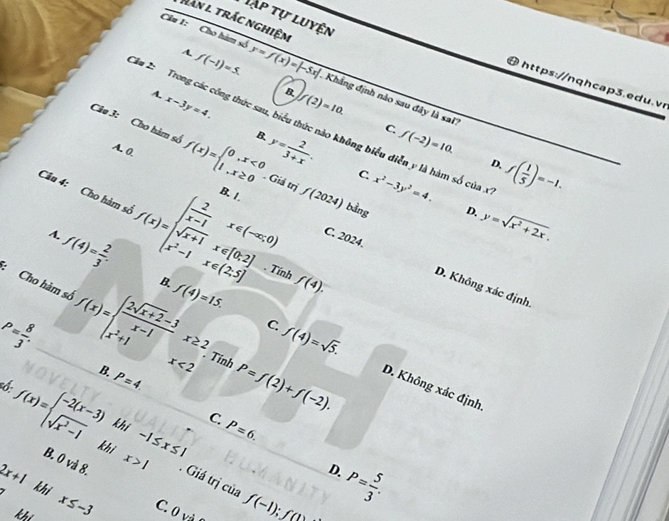 Tập tự luyện
Han l. trắc nghiệm
A. f(-1)=5.
Câu 1: Cho hàm sở y=f(x)=|-5x| Khẳng định nào sau đây là sai'
4 https://n q h ca p 3 .  d u.v
f(2)=10.
A. x-3y=4. y= 2/3+x .
Xu 2:  Trong các công thức sau, biểu thức nào không biểu diễn y là hàm số của .
B.
C. f(-2)=10.
Câo 3: Cho hàm số f(x)=beginarrayl 0,x<0 1,x≥ 0endarray.. Giá trị f(2024)
A. 0.
D.
C. x^2-3y^2=4.
Câu 4: Cho hàm số f(x)=beginarrayl  2/x-1 x∈ (-∈fty ,0) sqrt(x+1)x∉ [0,2] x^2-1x∈ (2,5]endarray. B. 1.
f( 1/5 )=-1.
bằng D. y=sqrt(x^2+2x).
A.
f(4)= 2/3 .
C. 2024. D. Không xác định
Tính f(4).
B. f(4)=15.
:Cho hàm số f(x)=beginarrayl  (2sqrt(x+2)-3)/x-1 x≥ 2, x^2+1x<2endarray. P=f(2)+f(-2).
P= 8/3 .
f(4)=sqrt(5).
Tính
C. D. Không xác định.
B. P=4.
6.
f(x)=beginarrayl -2(x-3) sqrt(x^2-1)endarray. khi
C. P=6.
B. 0 và 8.
2x+1
D.
khi beginarrayr -1≤ x≤ 1 x>1endarray. Giá trị của f(-1);f(1)
P= 5/3 .
khi x≤ -3 C. 0 và 
khi