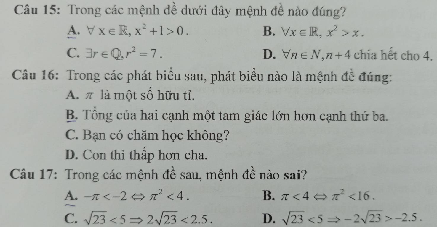 Trong các mệnh đề dưới đây mệnh đề nào đúng?
A. forall x∈ R, x^2+1>0. B. forall x∈ R, x^2>x.
C. exists r∈ Q, r^2=7. D. forall n∈ N, n+4 chia hết cho 4.
Câu 16: Trong các phát biểu sau, phát biểu nào là mệnh để đúng:
A. π là một số hữu tỉ.
B. Tổng của hai cạnh một tam giác lớn hơn cạnh thứ ba.
C. Bạn có chăm học không?
D. Con thì thấp hơn cha.
Câu 17: Trong các mệnh đề sau, mệnh đề nào sai?
A. -π π^2<4</tex>. B. π <4Leftrightarrow π^2<16</tex>.
C. sqrt(23)<5Rightarrow 2sqrt(23)<2.5. D. sqrt(23)<5Rightarrow -2sqrt(23)>-2.5.