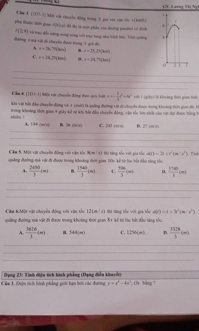 hông K ế 
GV. Lương Thị Ngà
Câu 3. [2D3-3] Một vật chuyển động trong 3 giờ với vận tốc v(km/h)
phụ thuộc thời gian t(h) có đồ thị là một phần của đường parabol có đinh
I(2;9) và trục đổi xứng song song với trục tung như hình bên. Tính quâng 
đường 5 mà vật đi chuyển được trong 3 giờ đô.
A. s=26,75(km). B. s=25,25(km).
C. s=24,25(km). D. s=24,75(km).
_
_
_
Câu 4. [2D3-3] Một vật chuyển động theo quy luật s=- 1/3 t^3+6t^2 với t (giây) là khoảng thời gian tính
khi vật bắt đầu chuyển động và 5 (mét) là quãng đường vật di chuyển được trong khoảng thời gian đó. H
trong khoảng thời gian 9 giãy kể từ khi bắt đầu chuyển động, vận tốc lớn nhất của vật đạt được bằng bị
nhiêu ?
_
A. 144 (m/s). B. 36 (m/s). C. 243 (m/s). D. 27 (m/s).
_
_
Câu 5. Một vật chuyển động với vận tốc 8(m / s) thì tăng tốc với gia tốc a(t)=2t+t^2(m/s^2). Tinh
quãng đường mà vật đi được trong khoảng thời gian 10s kể từ lúc bắt đầu tăng tốc.
A.  2450/3 (m). B.  1540/3 (m). C.  596/3 (m). D.  3740/3 (m)
_
_
_
Câu 6.Một vật chuyển động với vận tốc 12(m/s) thì tăng tốc với gia tốc a(t)=t+3t^2(m/s^2).
quãng đường mả vật đi được trong khoảng thời gian 85 kể từ lúc bắt đầu tăng tốc.
A.  3616/3 (m). B. 544(m) . C. 1256(m). D.  3328/3 (m).
_
_
_
_
_
Dạng 23: Tính diện tích hình phẳng (Dạng điền khuyết)
Câu 1. Diện tích hình phẳng giới hạn bởi các đường y=x^4-4x^2; Ox bằng ?