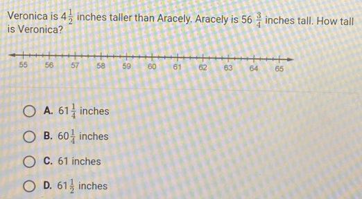 Veronica is 4 1/2  inches taller than Aracely. Aracely is 56 3/4  inches tall. How tall
is Veronica?
A. 61 1/4  inches
B. 60 1/4  inches
C. 61 inches
D. 61 1/2  inches