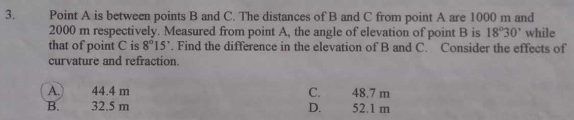 Point A is between points B and C. The distances of B and C from point A are 1000 m and
2000 m respectively. Measured from point A, the angle of elevation of point B is 18°30' while
that of point C is 8°15'. Find the difference in the elevation of B and C. Consider the effects of
curvature and refraction.
A.) 44.4 m C. 48.7 m
B. . 32.5 m D. 52.1 m